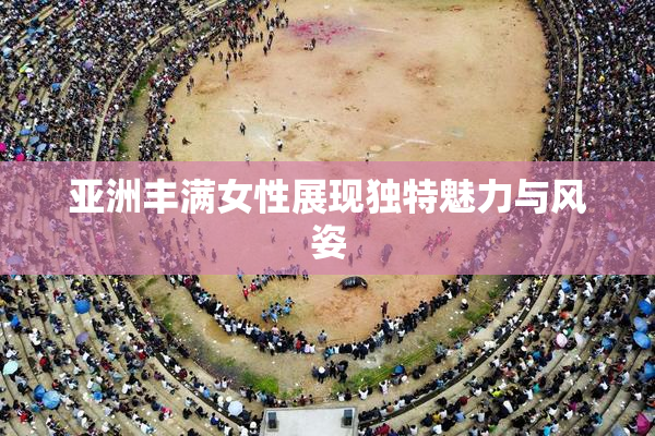 亚洲丰满女性展现独特魅力与风姿