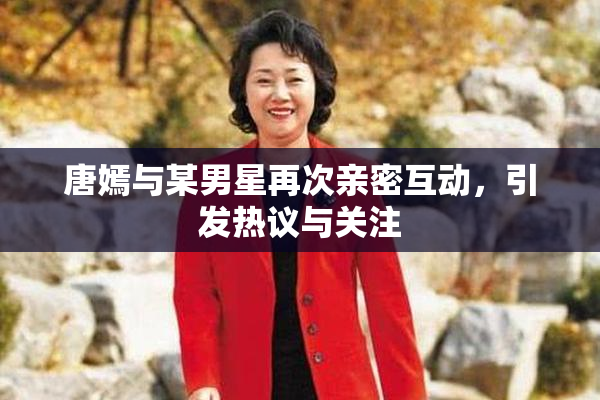 唐嫣与某男星再次亲密互动，引发热议与关注