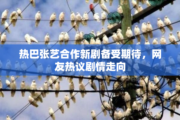 热巴张艺合作新剧备受期待，网友热议剧情走向
