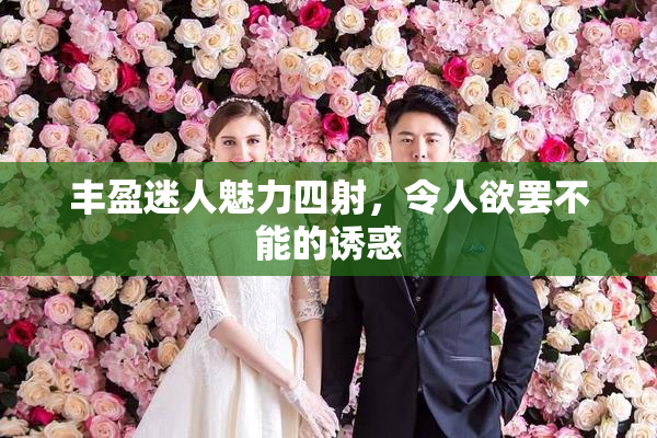 丰盈迷人魅力四射，令人欲罢不能的诱惑
