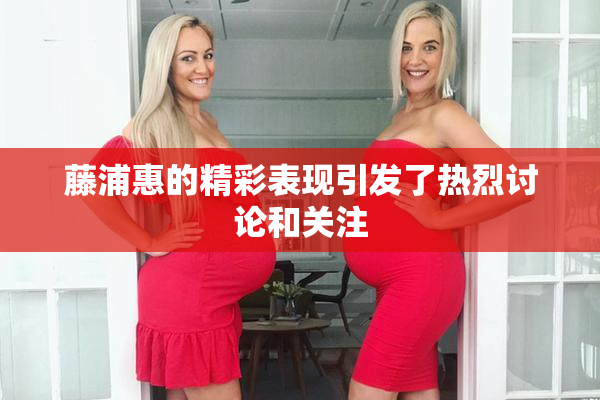 藤浦惠的精彩表现引发了热烈讨论和关注