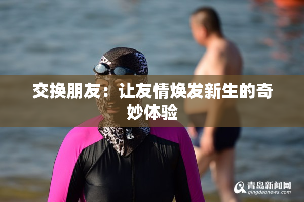 交换朋友：让友情焕发新生的奇妙体验