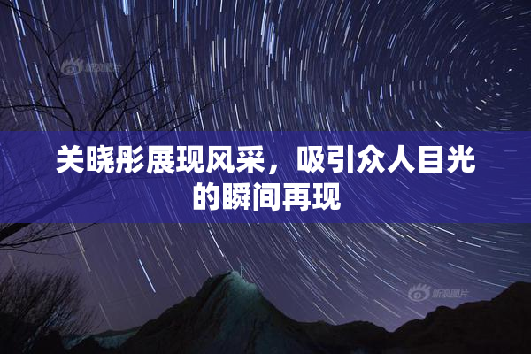 关晓彤展现风采，吸引众人目光的瞬间再现