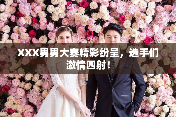 XXX男男大赛精彩纷呈，选手们激情四射！