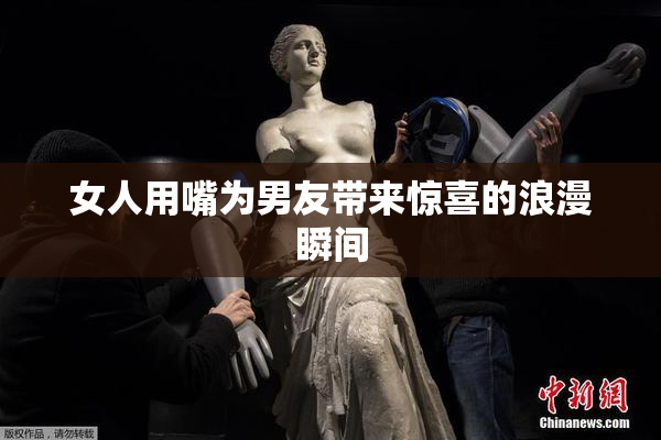 女人用嘴为男友带来惊喜的浪漫瞬间