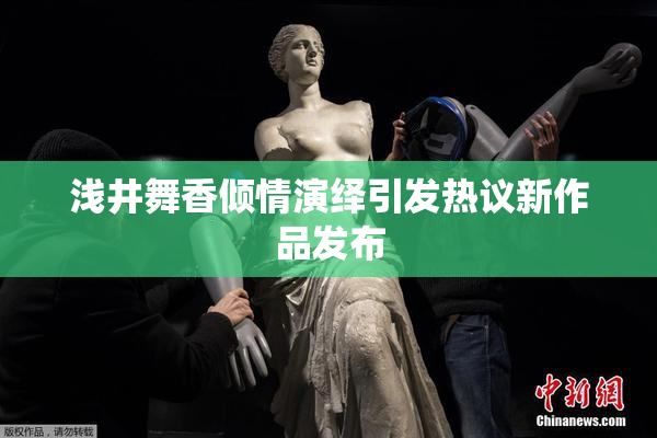 浅井舞香倾情演绎引发热议新作品发布