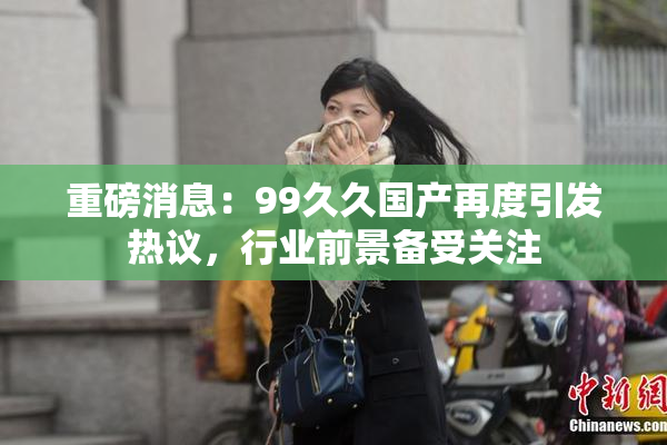重磅消息：99久久国产再度引发热议，行业前景备受关注