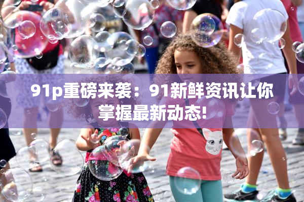 91p重磅来袭：91新鲜资讯让你掌握最新动态!