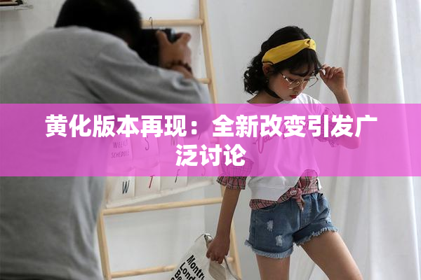 黄化版本再现：全新改变引发广泛讨论