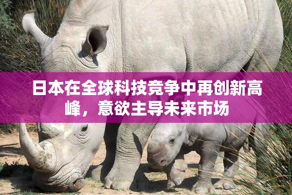 日本在全球科技竞争中再创新高峰，意欲主导未来市场
