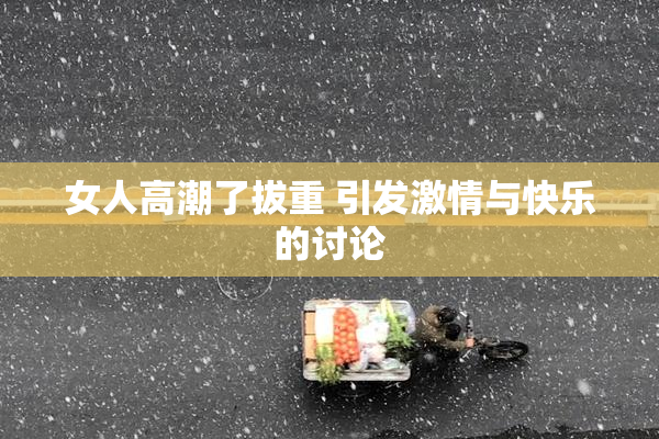 女人高潮了拔重 引发激情与快乐的讨论