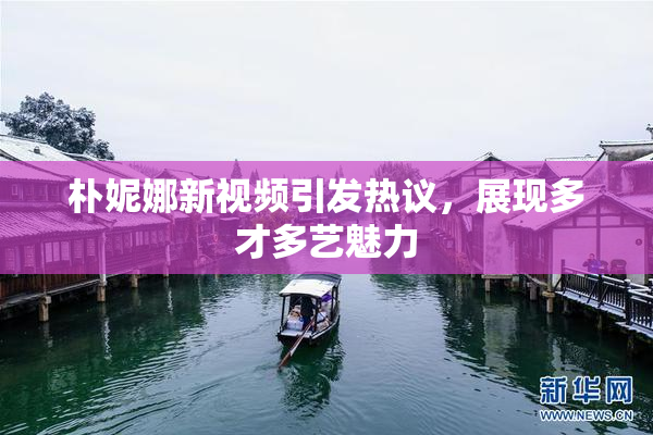 朴妮娜新视频引发热议，展现多才多艺魅力