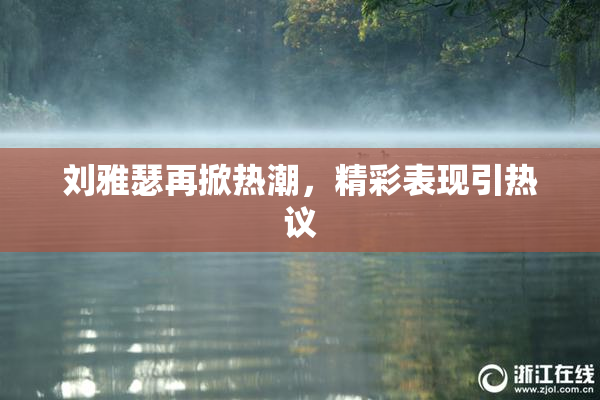 刘雅瑟再掀热潮，精彩表现引热议
