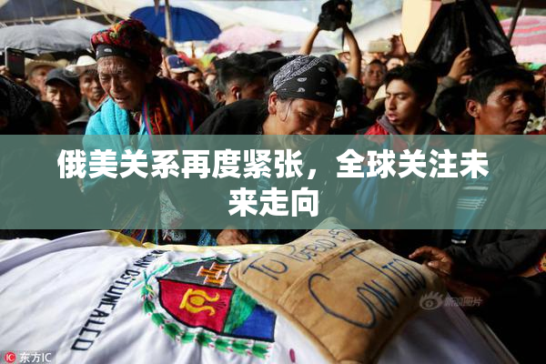 俄美关系再度紧张，全球关注未来走向