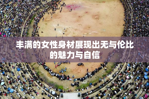丰满的女性身材展现出无与伦比的魅力与自信