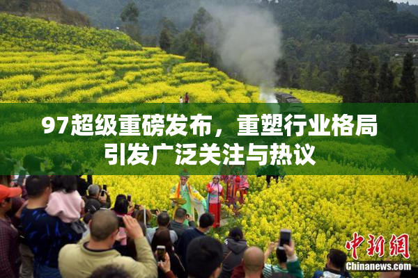97超级重磅发布，重塑行业格局引发广泛关注与热议