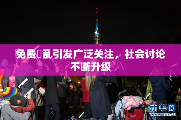 免费婬乱引发广泛关注，社会讨论不断升级