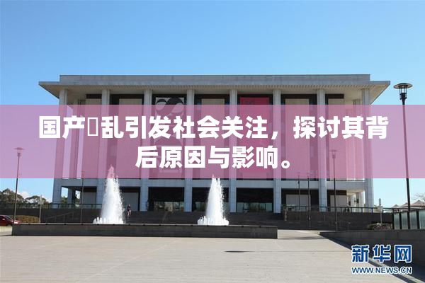 国产婬乱引发社会关注，探讨其背后原因与影响。