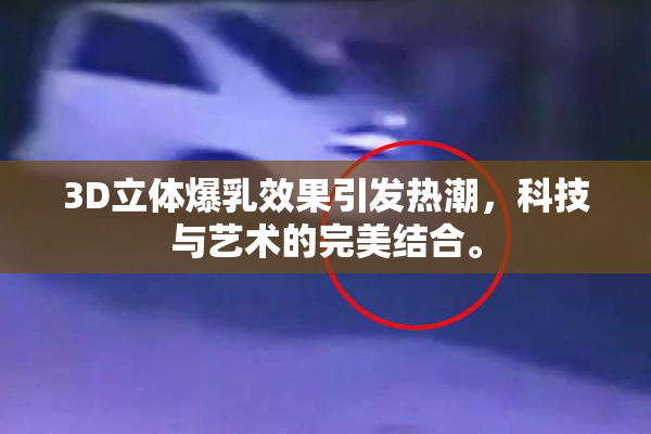 3D立体爆乳效果引发热潮，科技与艺术的完美结合。