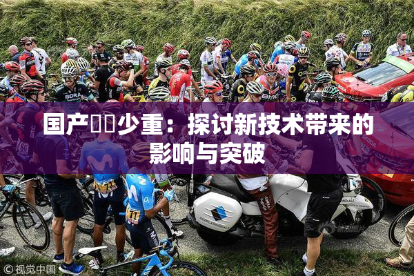 国产❌‌少重：探讨新技术带来的影响与突破