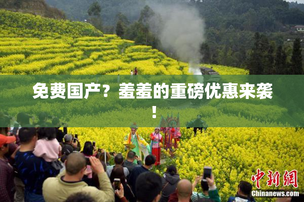 免费国产？羞羞的重磅优惠来袭！