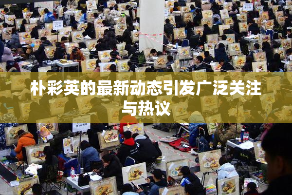 朴彩英的最新动态引发广泛关注与热议
