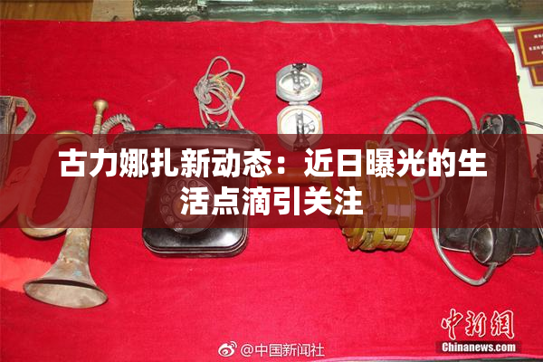 古力娜扎新动态：近日曝光的生活点滴引关注