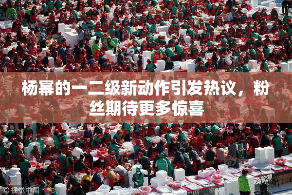 杨幂的一二级新动作引发热议，粉丝期待更多惊喜