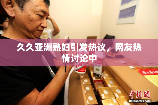 久久亚洲熟妇引发热议，网友热情讨论中