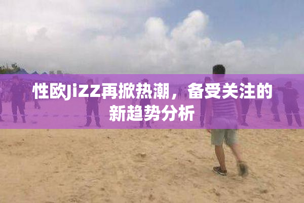 性欧JiZZ再掀热潮，备受关注的新趋势分析