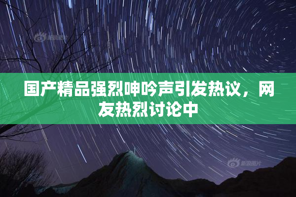 国产精品强烈呻吟声引发热议，网友热烈讨论中