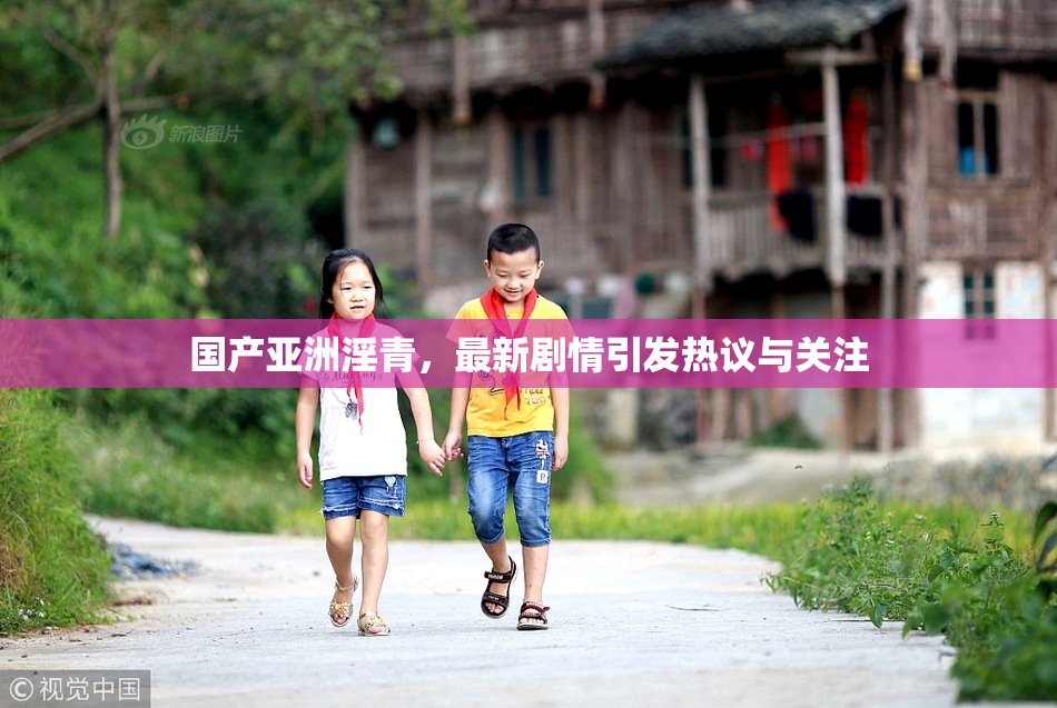 国产亚洲淫青，最新剧情引发热议与关注