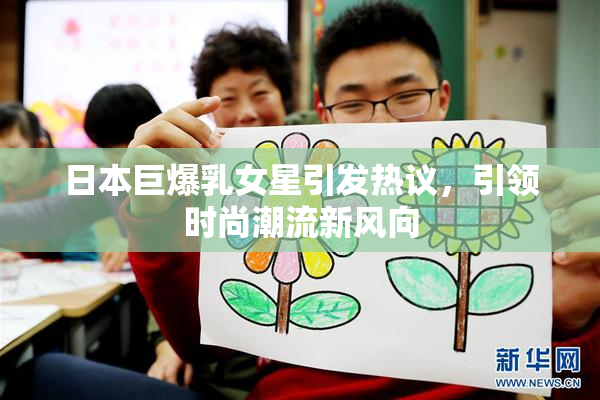 日本巨爆乳女星引发热议，引领时尚潮流新风向