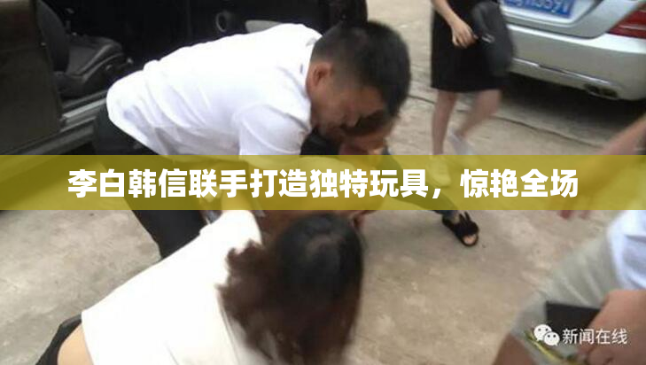 李白韩信联手打造独特玩具，惊艳全场