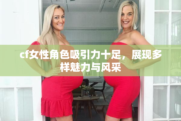 cf女性角色吸引力十足，展现多样魅力与风采