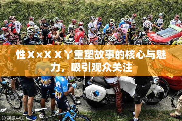 性Ⅹ×ⅩⅩ丫重塑故事的核心与魅力，吸引观众关注