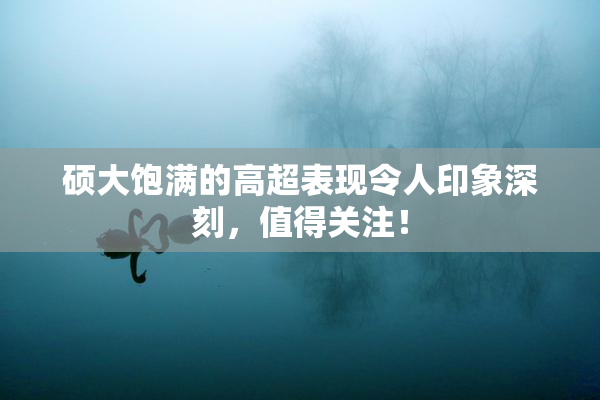 硕大饱满的高超表现令人印象深刻，值得关注！