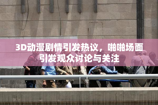 3D动漫剧情引发热议，啪啪场面引发观众讨论与关注