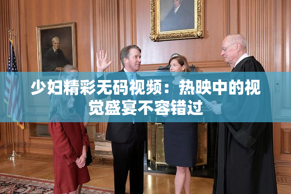 少妇精彩无码视频：热映中的视觉盛宴不容错过