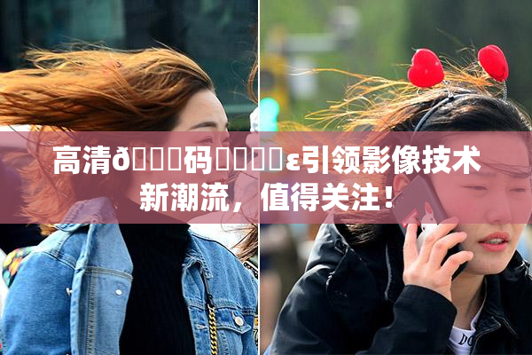 高清🈚码❌‌❌‌ε引领影像技术新潮流，值得关注！