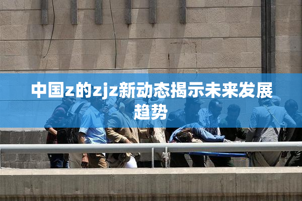中国z的zjz新动态揭示未来发展趋势