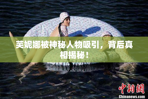 芙妮娜被神秘人物吸引，背后真相揭秘！