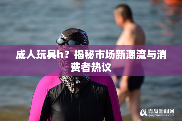 成人玩具h？揭秘市场新潮流与消费者热议