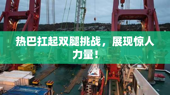 热巴扛起双腿挑战，展现惊人力量！