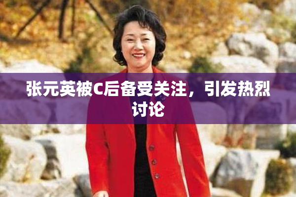 张元英被C后备受关注，引发热烈讨论