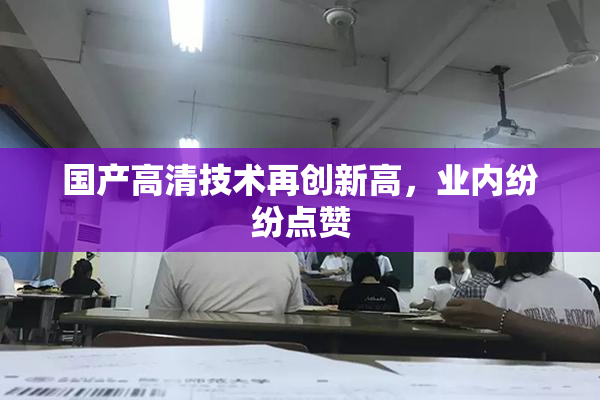 国产高清技术再创新高，业内纷纷点赞