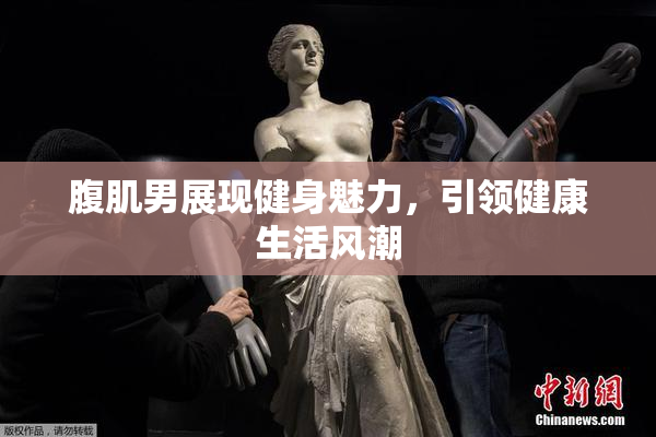 腹肌男展现健身魅力，引领健康生活风潮