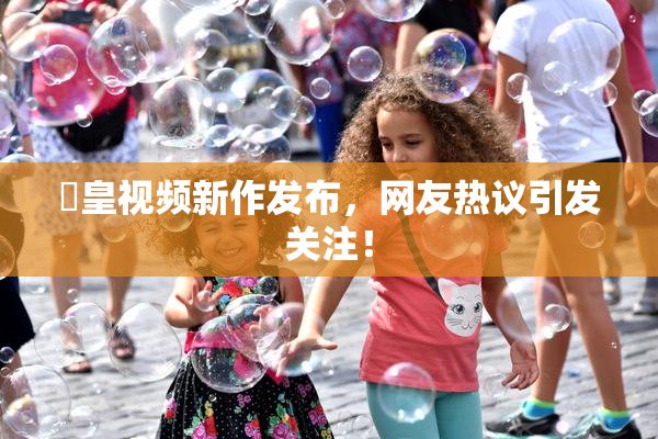 嘼皇视频新作发布，网友热议引发关注！