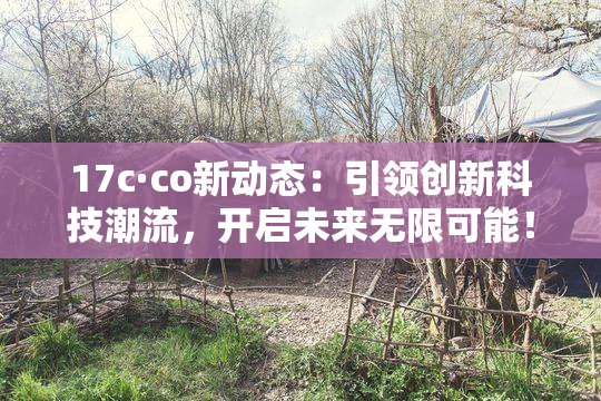 17c·co新动态：引领创新科技潮流，开启未来无限可能！