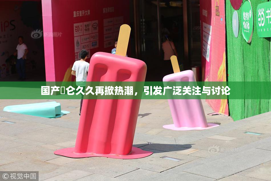国产婬仑久久再掀热潮，引发广泛关注与讨论